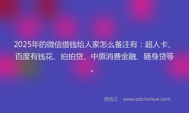 2025年的微信借钱给人家怎么备注有：超人卡、百度有钱花、拍拍贷、中原消费金融、随身贷等。