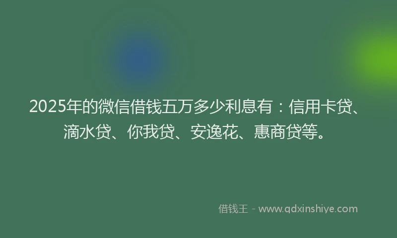 2025年的微信借钱五万多少利息有：信用卡贷、滴水贷、你我贷、安逸花、惠商贷等。