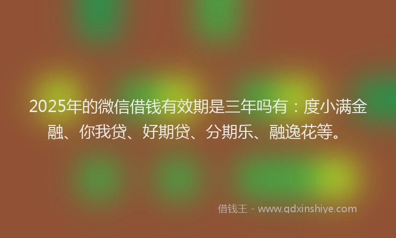 2025年的微信借钱有效期是三年吗有：度小满金融、你我贷、好期贷、分期乐、融逸花等。