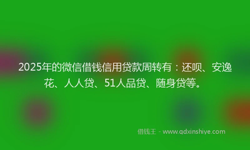 2025年的微信借钱信用贷款周转有：还呗、安逸花、人人贷、51人品贷、随身贷等。