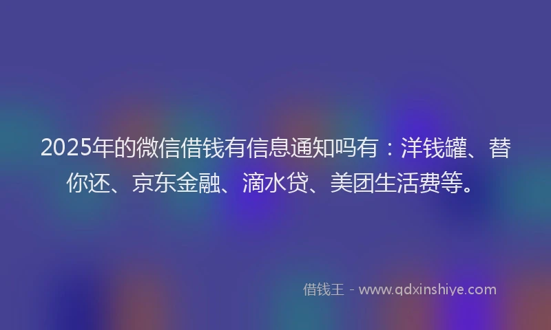 2025年的微信借钱有信息通知吗有：洋钱罐、替你还、京东金融、滴水贷、美团生活费等。