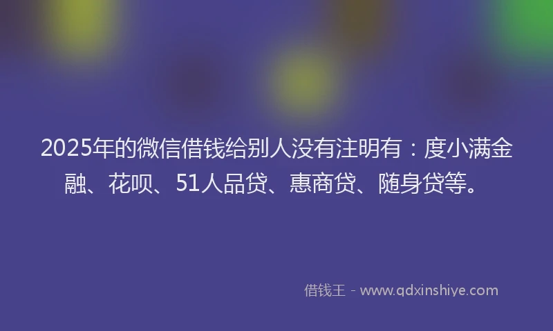 2025年的微信借钱给别人没有注明有：度小满金融、花呗、51人品贷、惠商贷、随身贷等。
