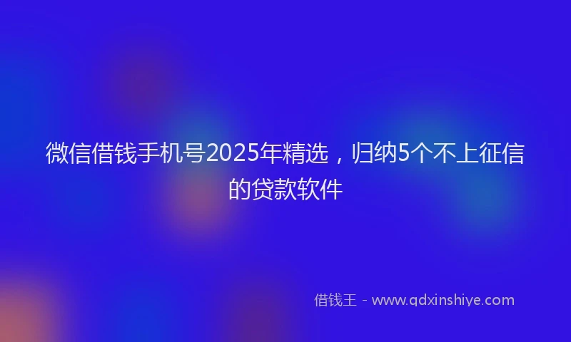 微信借钱手机号2025年精选，归纳5个不上征信的贷款软件