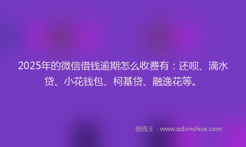 2025年的微信借钱逾期怎么收费有：还呗、滴水贷、小花钱包、柯基贷、融逸花等。