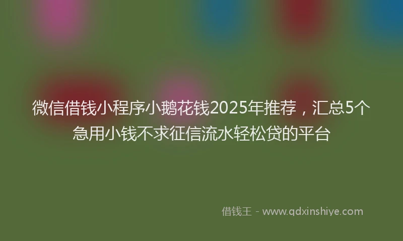 微信借钱小程序小鹅花钱2025年推荐，汇总5个急用小钱不求征信流水轻松贷的平台