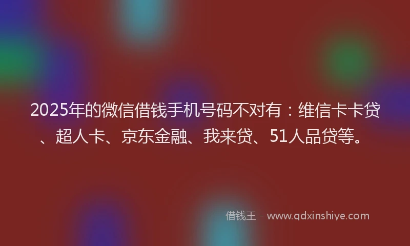 2025年的微信借钱手机号码不对有：维信卡卡贷、超人卡、京东金融、我来贷、51人品贷等。
