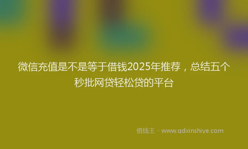 微信充值是不是等于借钱2025年推荐，总结五个秒批网贷轻松贷的平台