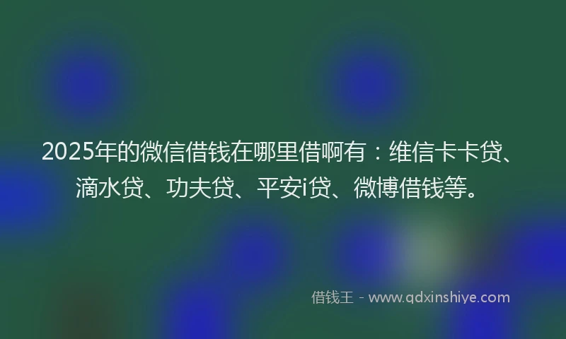 2025年的微信借钱在哪里借啊有：维信卡卡贷、滴水贷、功夫贷、平安i贷、微博借钱等。