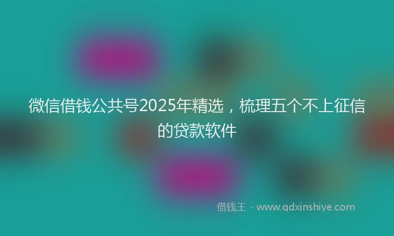 微信借钱公共号2025年精选，梳理五个不上征信的贷款软件