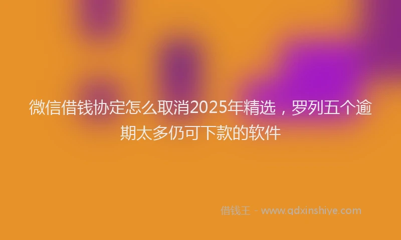 微信借钱协定怎么取消2025年精选，罗列五个逾期太多仍可下款的软件