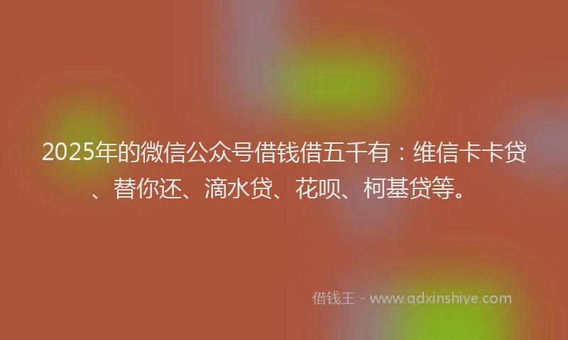 2025年的微信公众号借钱借五千有：维信卡卡贷、替你还、滴水贷、花呗、柯基贷等。