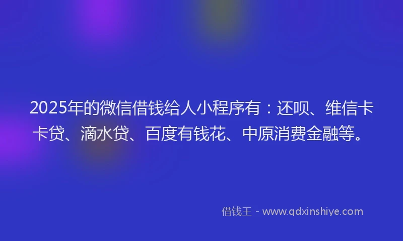 2025年的微信借钱给人小程序有：还呗、维信卡卡贷、滴水贷、百度有钱花、中原消费金融等。