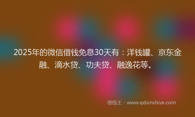 2025年的微信借钱免息30天有：洋钱罐、京东金融、滴水贷、功夫贷、融逸花等。