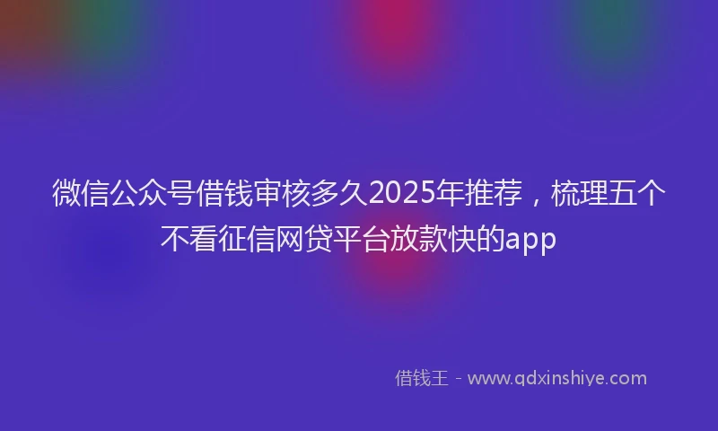 微信公众号借钱审核多久2025年推荐，梳理五个不看征信网贷平台放款快的app
