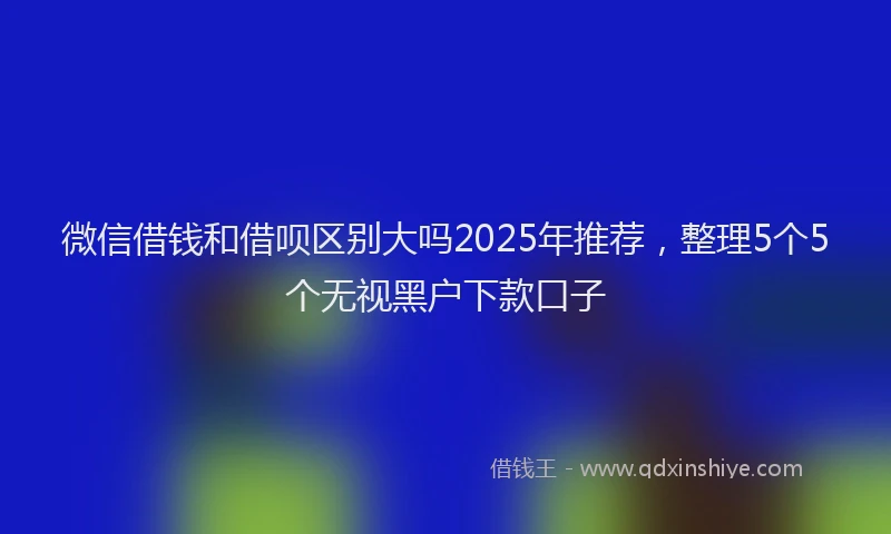 微信借钱和借呗区别大吗2025年推荐，整理5个5个无视黑户下款口子