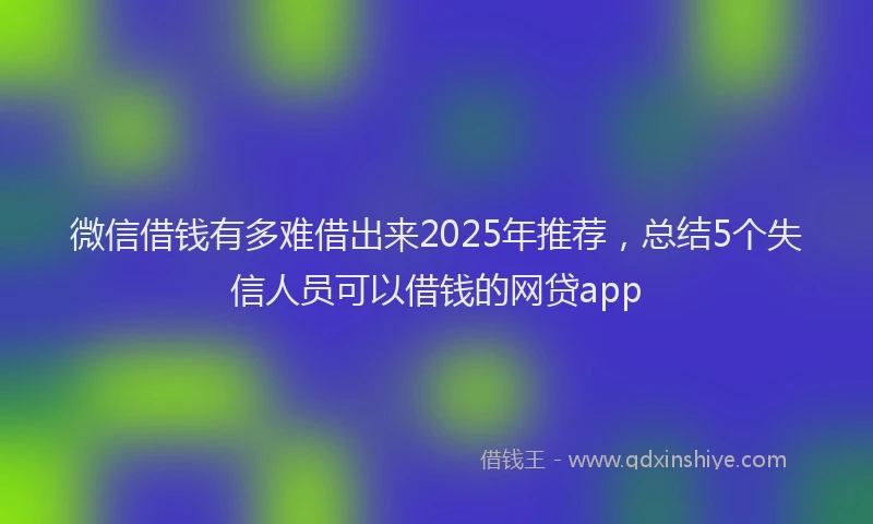 微信借钱有多难借出来2025年推荐，总结5个失信人员可以借钱的网贷app