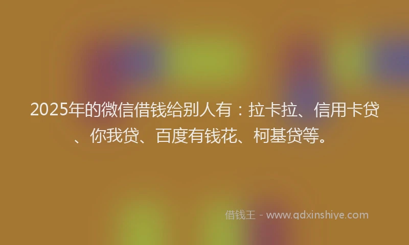 2025年的微信借钱给别人有：拉卡拉、信用卡贷、你我贷、百度有钱花、柯基贷等。