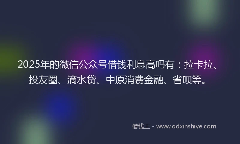 2025年的微信公众号借钱利息高吗有：拉卡拉、投友圈、滴水贷、中原消费金融、省呗等。
