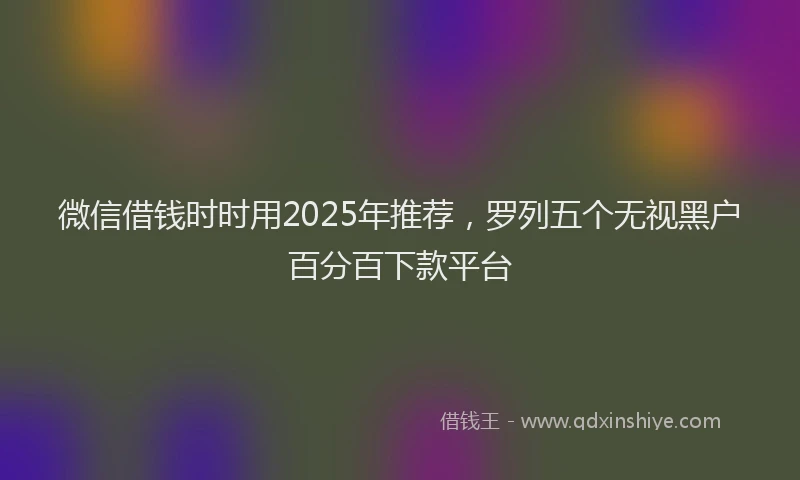微信借钱时时用2025年推荐，罗列五个无视黑户百分百下款平台