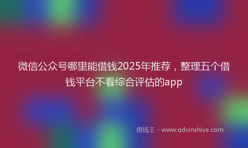 微信公众号哪里能借钱2025年推荐，整理五个借钱平台不看综合评估的app
