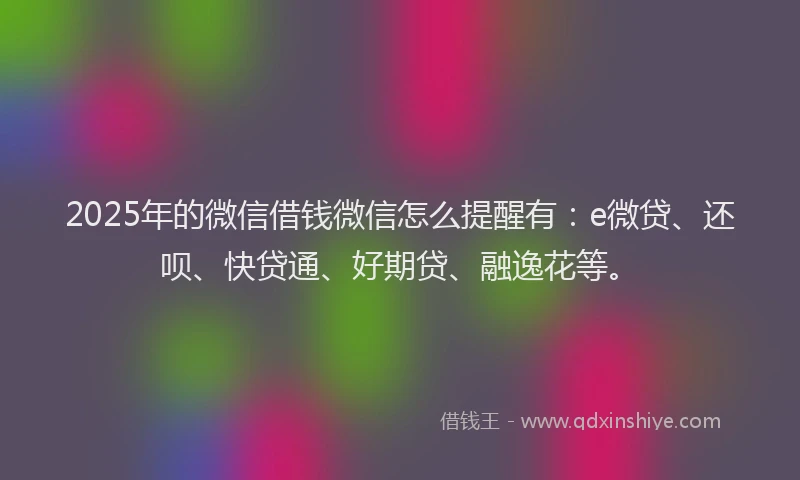 2025年的微信借钱微信怎么提醒有：e微贷、还呗、快贷通、好期贷、融逸花等。