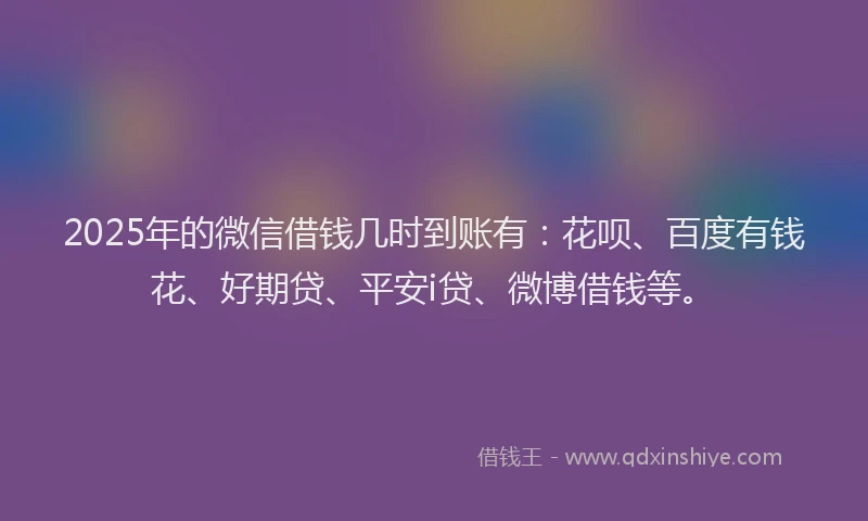 2025年的微信借钱几时到账有：花呗、百度有钱花、好期贷、平安i贷、微博借钱等。