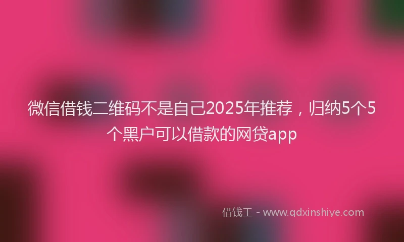 微信借钱二维码不是自己2025年推荐，归纳5个5个黑户可以借款的网贷app