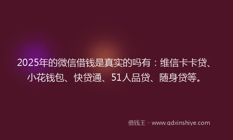 2025年的微信借钱是真实的吗有：维信卡卡贷、小花钱包、快贷通、51人品贷、随身贷等。