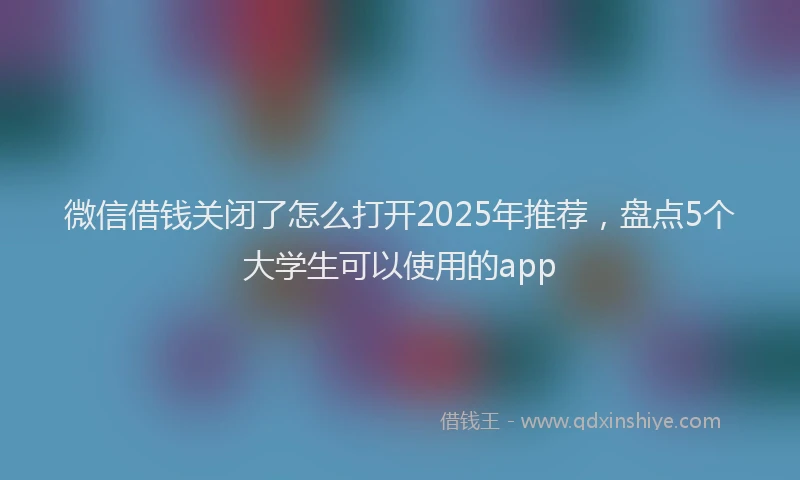 微信借钱关闭了怎么打开2025年推荐，盘点5个大学生可以使用的app