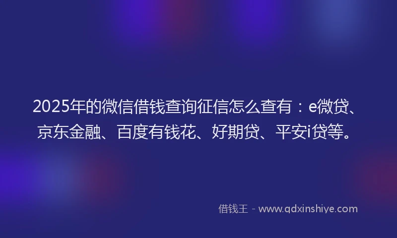 2025年的微信借钱查询征信怎么查有：e微贷、京东金融、百度有钱花、好期贷、平安i贷等。