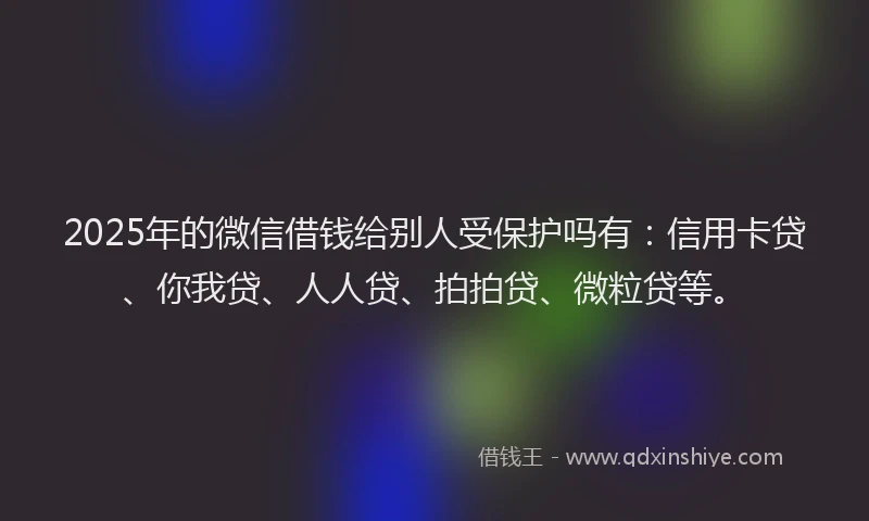 2025年的微信借钱给别人受保护吗有：信用卡贷、你我贷、人人贷、拍拍贷、微粒贷等。