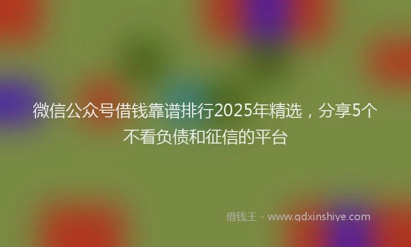 微信公众号借钱靠谱排行2025年精选，分享5个不看负债和征信的平台