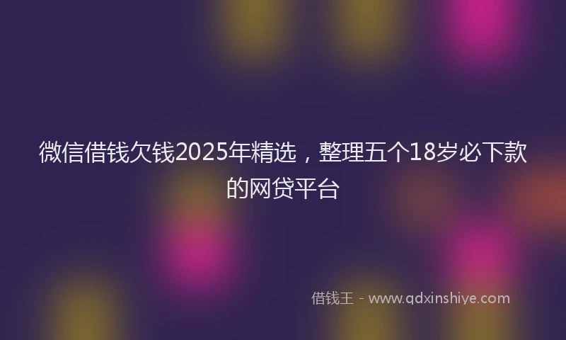 微信借钱欠钱2025年精选，整理五个18岁必下款的网贷平台