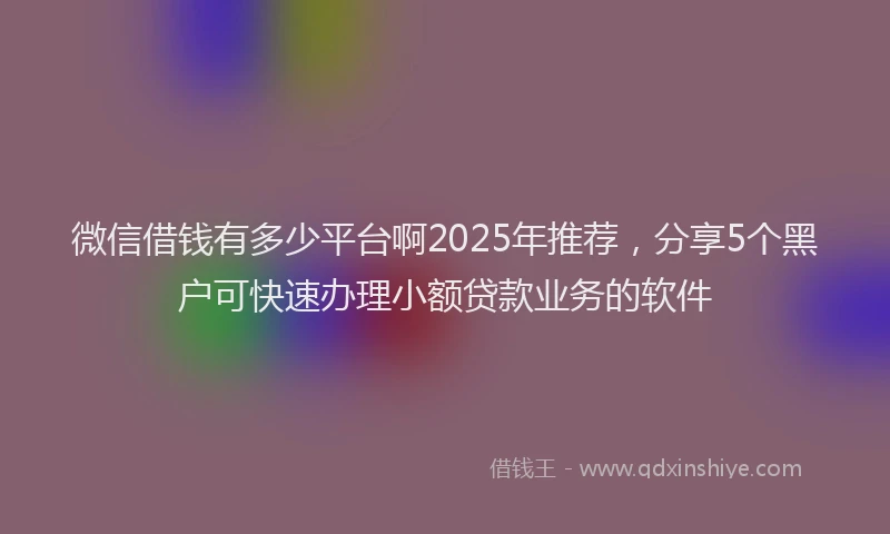 微信借钱有多少平台啊2025年推荐，分享5个黑户可快速办理小额贷款业务的软件