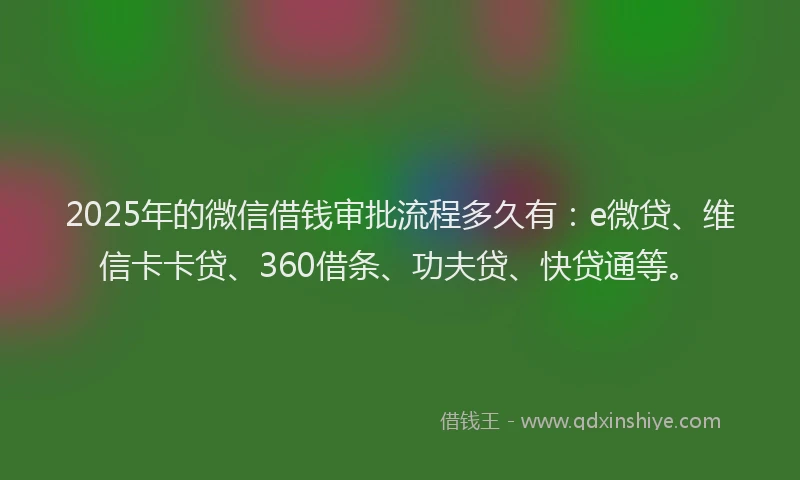 2025年的微信借钱审批流程多久有：e微贷、维信卡卡贷、360借条、功夫贷、快贷通等。