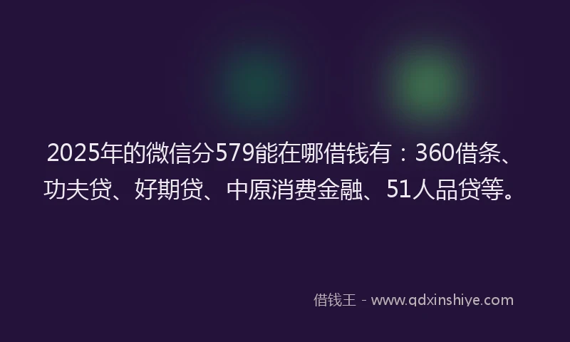2025年的微信分579能在哪借钱有：360借条、功夫贷、好期贷、中原消费金融、51人品贷等。