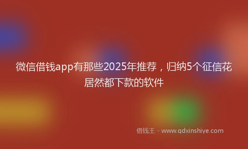 微信借钱app有那些2025年推荐，归纳5个征信花居然都下款的软件