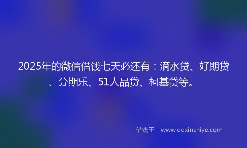 2025年的微信借钱七天必还有：滴水贷、好期贷、分期乐、51人品贷、柯基贷等。