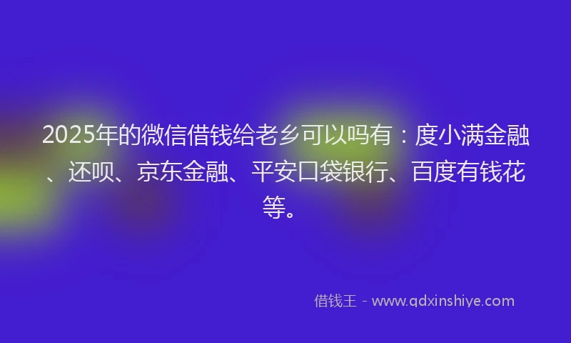 2025年的微信借钱给老乡可以吗有：度小满金融、还呗、京东金融、平安口袋银行、百度有钱花等。