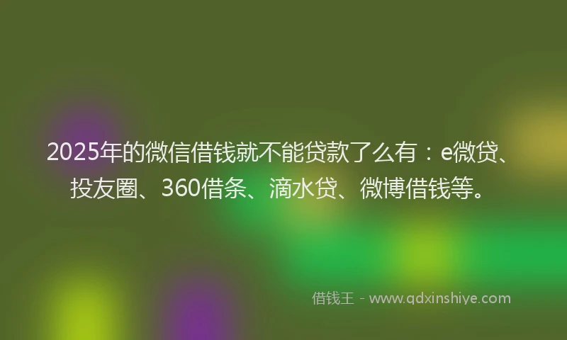 2025年的微信借钱就不能贷款了么有：e微贷、投友圈、360借条、滴水贷、微博借钱等。