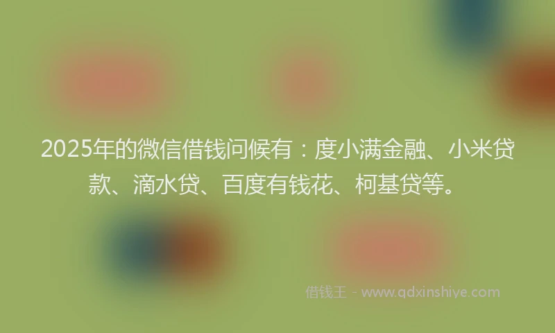 2025年的微信借钱问候有：度小满金融、小米贷款、滴水贷、百度有钱花、柯基贷等。