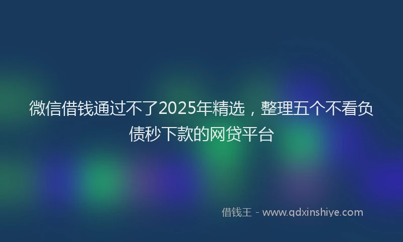 微信借钱通过不了2025年精选，整理五个不看负债秒下款的网贷平台