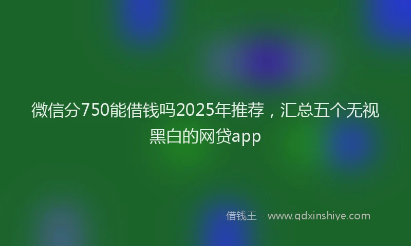 微信分750能借钱吗2025年推荐，汇总五个无视黑白的网贷app