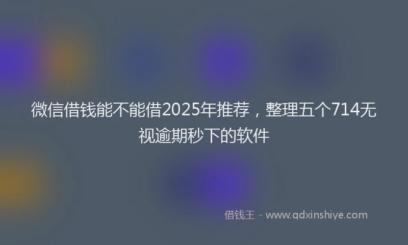 微信借钱能不能借2025年推荐，整理五个714无视逾期秒下的软件