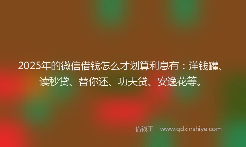 2025年的微信借钱怎么才划算利息有：洋钱罐、读秒贷、替你还、功夫贷、安逸花等。