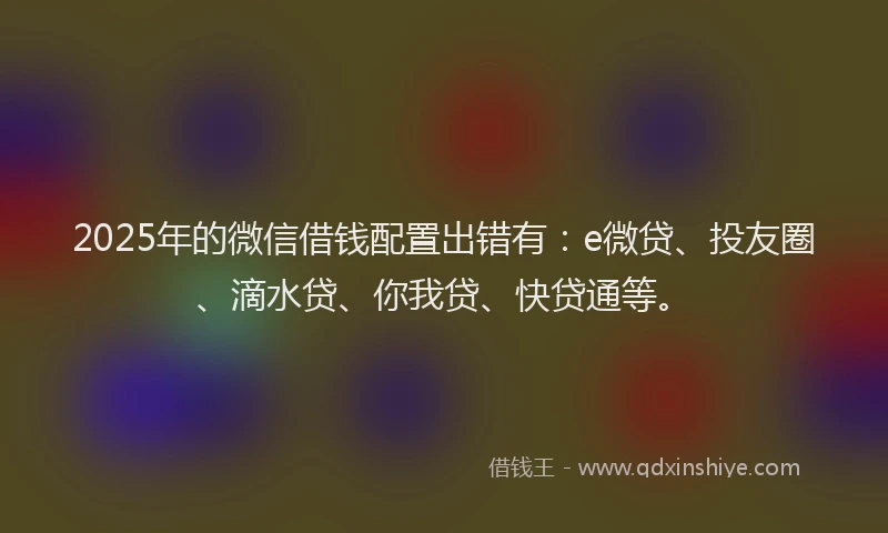 2025年的微信借钱配置出错有：e微贷、投友圈、滴水贷、你我贷、快贷通等。