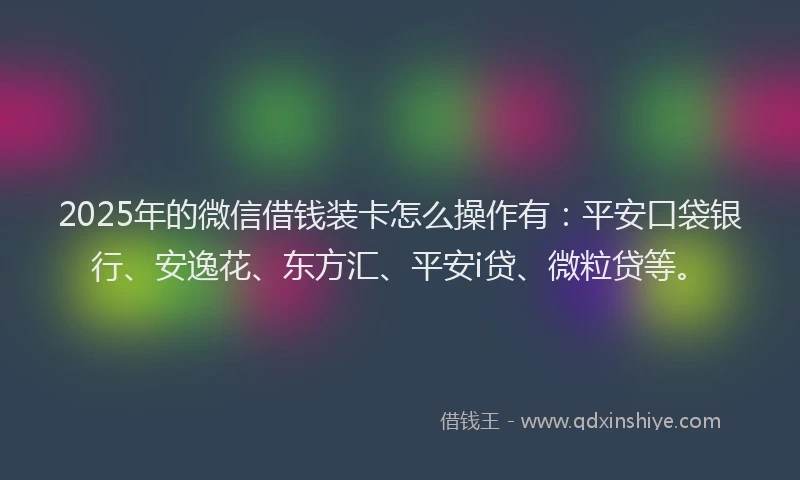 2025年的微信借钱装卡怎么操作有：平安口袋银行、安逸花、东方汇、平安i贷、微粒贷等。