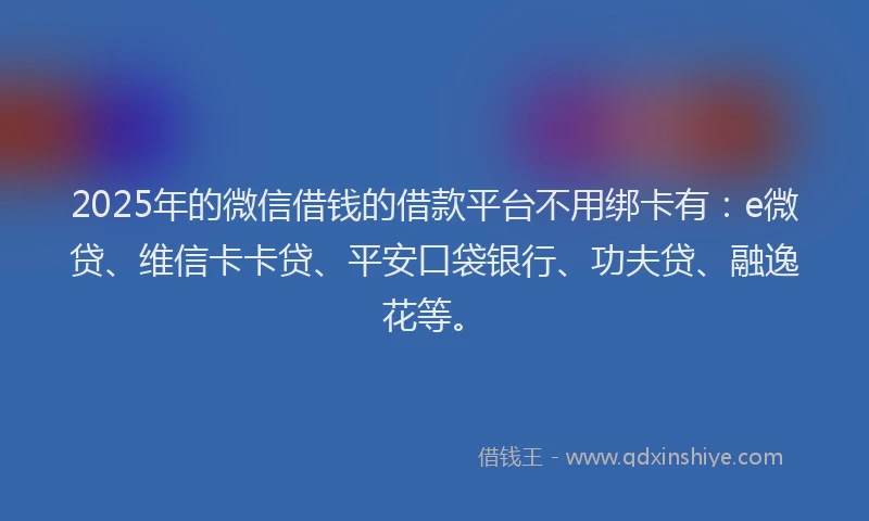 2025年的微信借钱的借款平台不用绑卡有：e微贷、维信卡卡贷、平安口袋银行、功夫贷、融逸花等。