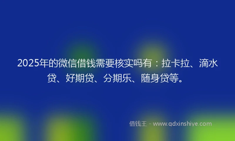 2025年的微信借钱需要核实吗有：拉卡拉、滴水贷、好期贷、分期乐、随身贷等。