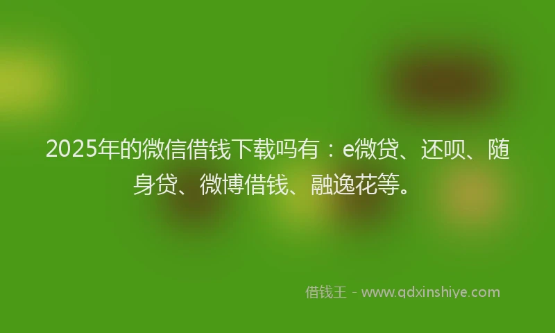 2025年的微信借钱下载吗有：e微贷、还呗、随身贷、微博借钱、融逸花等。
